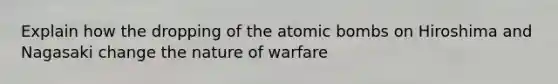 Explain how the dropping of the atomic bombs on Hiroshima and Nagasaki change the nature of warfare