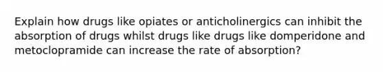 Explain how drugs like opiates or anticholinergics can inhibit the absorption of drugs whilst drugs like drugs like domperidone and metoclopramide can increase the rate of absorption?