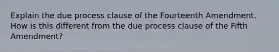 Explain the due process clause of the Fourteenth Amendment. How is this different from the due process clause of the Fifth Amendment?