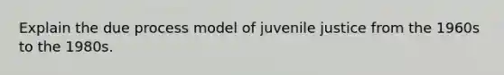 Explain the due process model of juvenile justice from the 1960s to the 1980s.