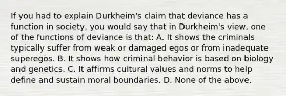 If you had to explain Durkheim's claim that deviance has a function in society, you would say that in Durkheim's view, one of the functions of deviance is that: A. It shows the criminals typically suffer from weak or damaged egos or from inadequate superegos. B. It shows how criminal behavior is based on biology and genetics. C. It affirms cultural values and norms to help define and sustain moral boundaries. D. None of the above.