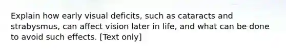 Explain how early visual deficits, such as cataracts and strabysmus, can affect vision later in life, and what can be done to avoid such effects. [Text only]