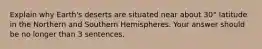 Explain why Earth's deserts are situated near about 30° latitude in the Northern and Southern Hemispheres. Your answer should be no longer than 3 sentences.