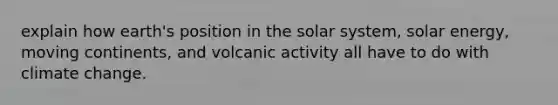 explain how earth's position in the solar system, solar energy, moving continents, and volcanic activity all have to do with climate change.