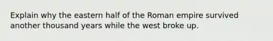 Explain why the eastern half of the Roman empire survived another thousand years while the west broke up.