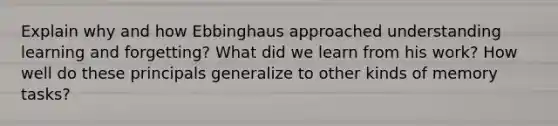 Explain why and how Ebbinghaus approached understanding learning and forgetting? What did we learn from his work? How well do these principals generalize to other kinds of memory tasks?