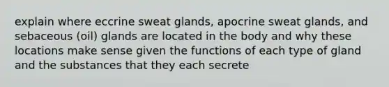 explain where eccrine sweat glands, apocrine sweat glands, and sebaceous (oil) glands are located in the body and why these locations make sense given the functions of each type of gland and the substances that they each secrete