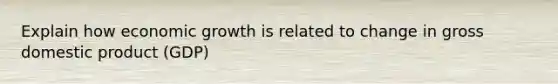 Explain how economic growth is related to change in gross domestic product (GDP)