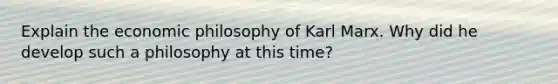 Explain the economic philosophy of Karl Marx. Why did he develop such a philosophy at this time?