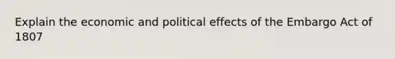 Explain the economic and political effects of the Embargo Act of 1807