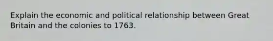 Explain the economic and political relationship between Great Britain and the colonies to 1763.