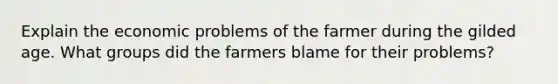 Explain the economic problems of the farmer during the gilded age. What groups did the farmers blame for their problems?