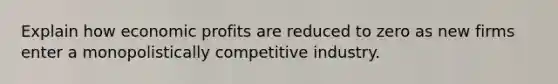 Explain how economic profits are reduced to zero as new firms enter a monopolistically competitive industry.