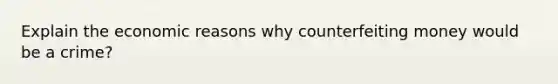 Explain the economic reasons why counterfeiting money would be a crime?