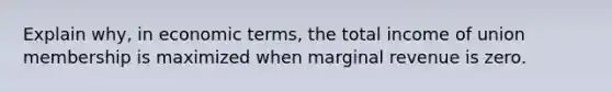 Explain why, in economic terms, the total income of union membership is maximized when marginal revenue is zero.