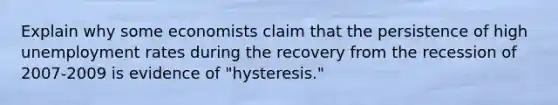 Explain why some economists claim that the persistence of high unemployment rates during the recovery from the recession of 2007-2009 is evidence of "hysteresis."