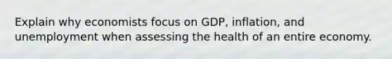 Explain why economists focus on GDP, inflation, and unemployment when assessing the health of an entire economy.