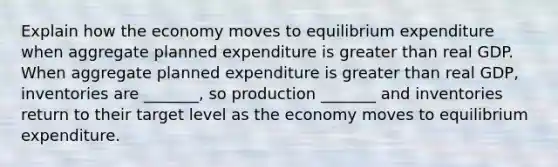 Explain how the economy moves to equilibrium expenditure when aggregate planned expenditure is greater than real GDP. When aggregate planned expenditure is greater than real​ GDP, inventories are ​_______, so production​ _______ and inventories return to their target level as the economy moves to equilibrium expenditure.