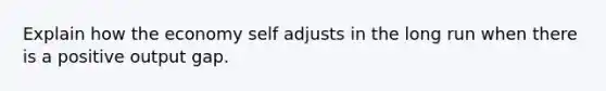 Explain how the economy self adjusts in the long run when there is a positive output gap.