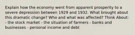 Explain how the economy went from apparent prosperity to a severe depression between 1929 and 1932. What brought about this dramatic change? Who and what was affected? Think About: - the stock market - the situation of farmers - banks and businesses - personal income and debt