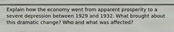 Explain how the economy went from apparent prosperity to a severe depression between 1929 and 1932. What brought about this dramatic change? Who and what was affected?