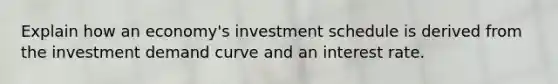 Explain how an economy's investment schedule is derived from the investment demand curve and an interest rate.