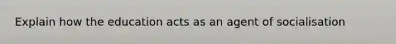 Explain how the education acts as an agent of socialisation