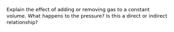 Explain the effect of adding or removing gas to a constant volume. What happens to the pressure? Is this a direct or indirect relationship?