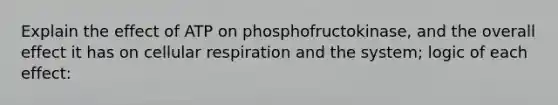 Explain the effect of ATP on phosphofructokinase, and the overall effect it has on <a href='https://www.questionai.com/knowledge/k1IqNYBAJw-cellular-respiration' class='anchor-knowledge'>cellular respiration</a> and the system; logic of each effect: