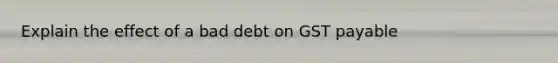 Explain the effect of a bad debt on GST payable