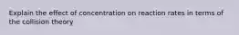 Explain the effect of concentration on reaction rates in terms of the collision theory