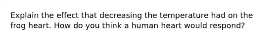 Explain the effect that decreasing the temperature had on the frog heart. How do you think a human heart would respond?