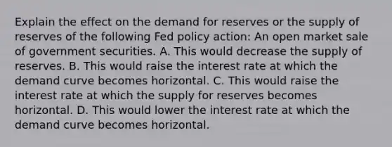 Explain the effect on the demand for reserves or the supply of reserves of the following Fed policy​ action: An open market sale of government securities. A. This would decrease the supply of reserves. B. This would raise the interest rate at which the demand curve becomes horizontal. C. This would raise the interest rate at which the supply for reserves becomes horizontal. D. This would lower the interest rate at which the demand curve becomes horizontal.