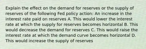 Explain the effect on the demand for reserves or the supply of reserves of the following Fed policy​ action: An increase in the interest rate paid on reserves A. This would lower the interest rate at which the supply for reserves becomes horizontal B. This would decrease the demand for reserves C. This would raise the interest rate at which the demand curve becomes horizontal D. This would increase the supply of reserves