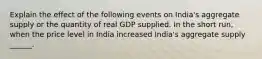 Explain the effect of the following events on​ India's aggregate supply or the quantity of real GDP supplied. In the short​ run, when the price level in India increased​ India's aggregate supply​ ______.