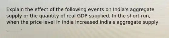 Explain the effect of the following events on​ India's aggregate supply or the quantity of real GDP supplied. In the short​ run, when the price level in India increased​ India's aggregate supply​ ______.