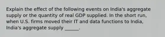 Explain the effect of the following events on​ India's aggregate supply or the quantity of real GDP supplied. In the short​ run, when U.S. firms moved their IT and data functions to​ India, India's aggregate supply​ ______.