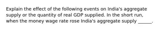 Explain the effect of the following events on​ India's aggregate supply or the quantity of real GDP supplied. In the short​ run, when the money wage rate rose ​India's aggregate supply​ ______.