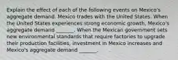 Explain the effect of each of the following events on​ Mexico's aggregate demand. Mexico trades with the United States. When the United States experiences strong economic​ growth, Mexico's aggregate demand​ _______. When the Mexican government sets new environmental standards that require factories to upgrade their production​ facilities, investment in Mexico increases and​ Mexico's aggregate demand​ _______.