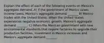 Explain the effect of each of the following events on​ Mexico's aggregate demand. A) If the government of Mexico raises income​ taxes, Mexico's aggregate demand​ _______ B) Mexico trades with the United States. When the United States experiences negative economic​ growth, Mexico's aggregate demand​ _______. C) When the Mexican government sets new environmental standards that require factories to upgrade their production​ facilities, investment in Mexico increases and​ Mexico's aggregate demand​ _______.