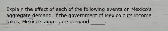 Explain the effect of each of the following events on​ Mexico's aggregate demand. If the government of Mexico cuts income​ taxes, Mexico's aggregate demand​ ______.