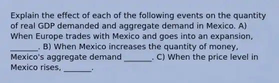 Explain the effect of each of the following events on the quantity of real GDP demanded and aggregate demand in Mexico. A) When Europe trades with Mexico and goes into an expansion​, ​_______. B) When Mexico increases the quantity of​ money, Mexico's aggregate demand​ _______. C) When the price level in Mexico​ rises, _______.