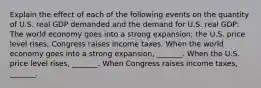 Explain the effect of each of the following events on the quantity of U.S. real GDP demanded and the demand for U.S. real​ GDP: The world economy goes into a strong​ expansion; the U.S. price level​ rises; Congress raises income taxes. When the world economy goes into a strong​ expansion, _______. When the U.S. price level​ rises, _______. When Congress raises income​ taxes, _______.