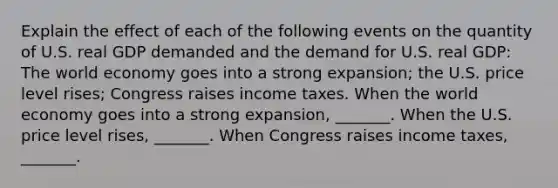 Explain the effect of each of the following events on the quantity of U.S. real GDP demanded and the demand for U.S. real​ GDP: The world economy goes into a strong​ expansion; the U.S. price level​ rises; Congress raises income taxes. When the world economy goes into a strong​ expansion, _______. When the U.S. price level​ rises, _______. When Congress raises income​ taxes, _______.