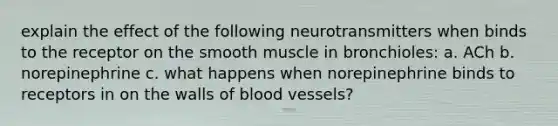 explain the effect of the following neurotransmitters when binds to the receptor on the smooth muscle in bronchioles: a. ACh b. norepinephrine c. what happens when norepinephrine binds to receptors in on the walls of blood vessels?