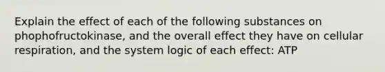 Explain the effect of each of the following substances on phophofructokinase, and the overall effect they have on cellular respiration, and the system logic of each effect: ATP