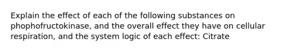 Explain the effect of each of the following substances on phophofructokinase, and the overall effect they have on cellular respiration, and the system logic of each effect: Citrate