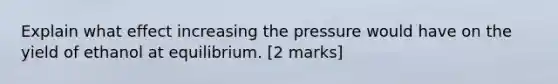 Explain what effect increasing the pressure would have on the yield of ethanol at equilibrium. [2 marks]