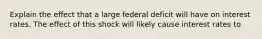 Explain the effect that a large federal deficit will have on interest rates. The effect of this shock will likely cause interest rates to