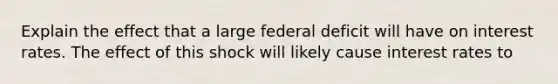 Explain the effect that a large federal deficit will have on interest rates. The effect of this shock will likely cause interest rates to